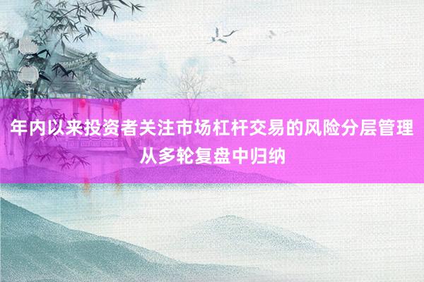 年内以来投资者关注市场杠杆交易的风险分层管理从多轮复盘中归纳