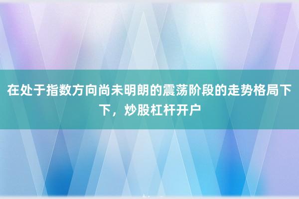在处于指数方向尚未明朗的震荡阶段的走势格局下下，炒股杠杆开户