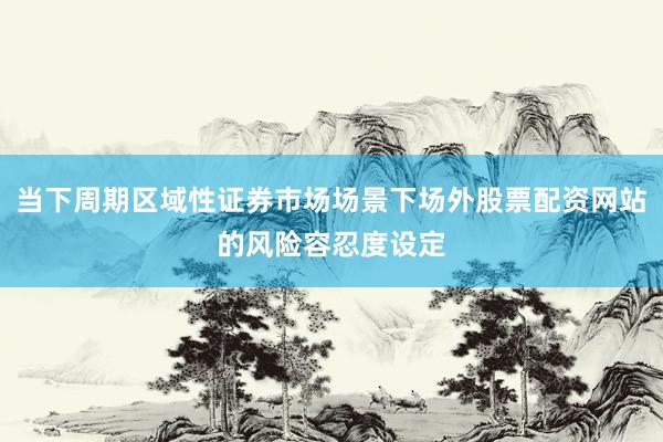 当下周期区域性证券市场场景下场外股票配资网站的风险容忍度设定