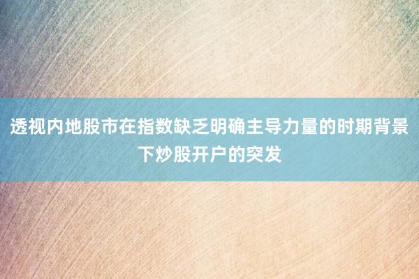 透视内地股市在指数缺乏明确主导力量的时期背景下炒股开户的突发