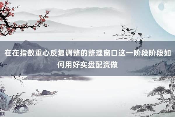在在指数重心反复调整的整理窗口这一阶段阶段如何用好实盘配资做