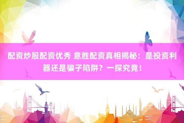 配资炒股配资优秀 意胜配资真相揭秘：是投资利器还是骗子陷阱？一探究竟！