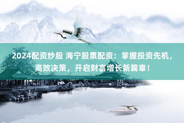 2024配资炒股 海宁股票配资：掌握投资先机，高效决策，开启财富增长新篇章！