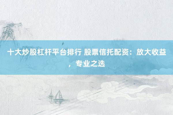 十大炒股杠杆平台排行 股票信托配资：放大收益，专业之选