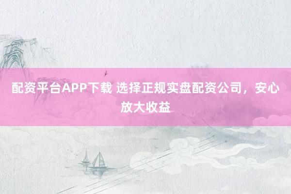 配资平台APP下载 选择正规实盘配资公司，安心放大收益