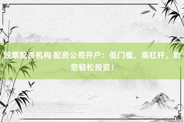 股票配资机构 配资公司开户：低门槛，高杠杆，助您轻松投资！