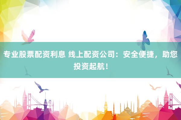 专业股票配资利息 线上配资公司：安全便捷，助您投资起航！