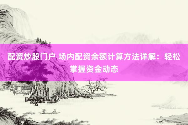 配资炒股门户 场内配资余额计算方法详解：轻松掌握资金动态