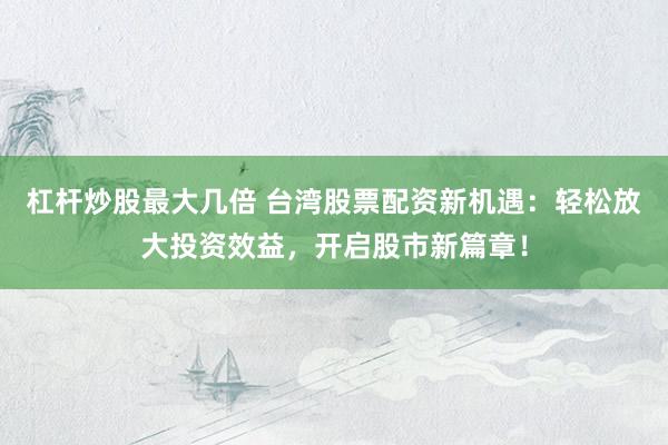 杠杆炒股最大几倍 台湾股票配资新机遇：轻松放大投资效益，开启股市新篇章！