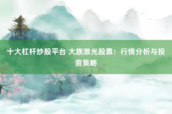 十大杠杆炒股平台 大族激光股票：行情分析与投资策略