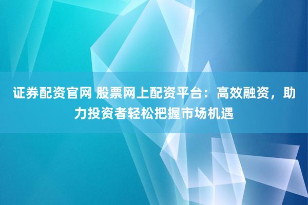 证券配资官网 股票网上配资平台：高效融资，助力投资者轻松把握市场机遇