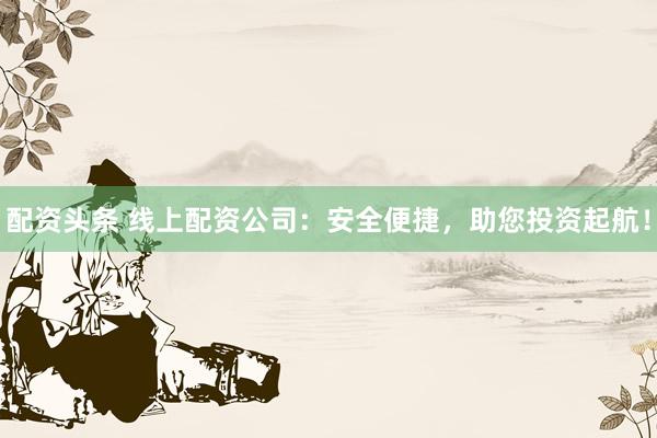 配资头条 线上配资公司：安全便捷，助您投资起航！
