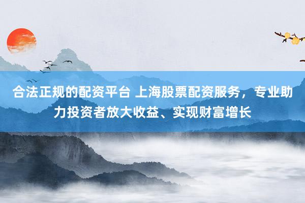 合法正规的配资平台 上海股票配资服务，专业助力投资者放大收益、实现财富增长