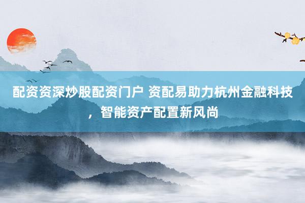 配资资深炒股配资门户 资配易助力杭州金融科技，智能资产配置新风尚