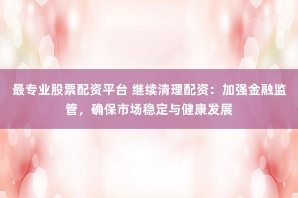 最专业股票配资平台 继续清理配资：加强金融监管，确保市场稳定与健康发展