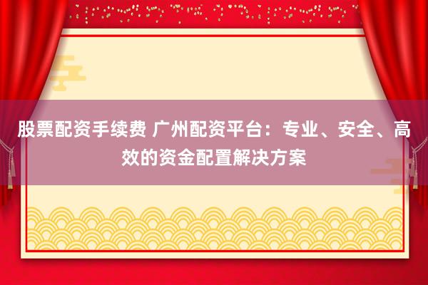 股票配资手续费 广州配资平台：专业、安全、高效的资金配置解决方案