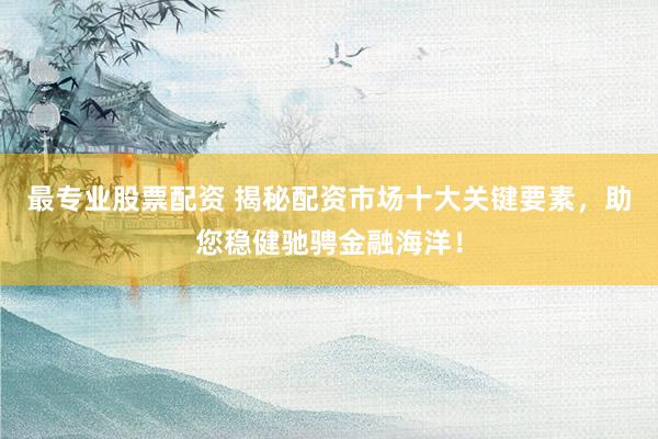 最专业股票配资 揭秘配资市场十大关键要素，助您稳健驰骋金融海洋！