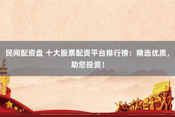 民间配资盘 十大股票配资平台排行榜：精选优质，助您投资！