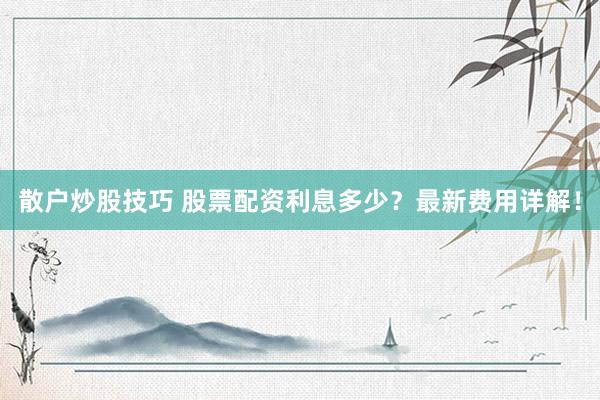 散户炒股技巧 股票配资利息多少？最新费用详解！