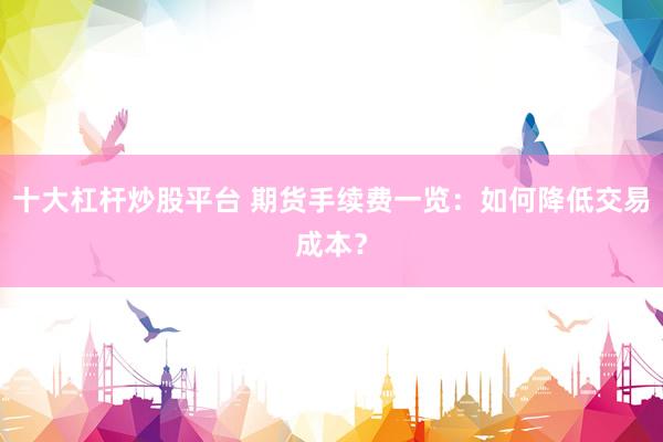 十大杠杆炒股平台 期货手续费一览：如何降低交易成本？