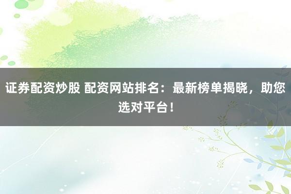 证券配资炒股 配资网站排名：最新榜单揭晓，助您选对平台！