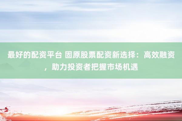 最好的配资平台 固原股票配资新选择：高效融资，助力投资者把握市场机遇